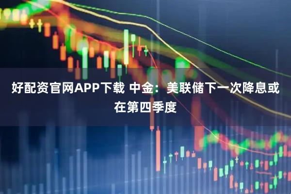 好配资官网APP下载 中金：美联储下一次降息或在第四季度