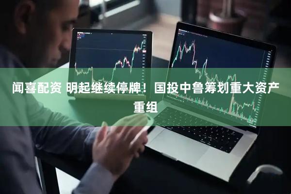 闻喜配资 明起继续停牌！国投中鲁筹划重大资产重组