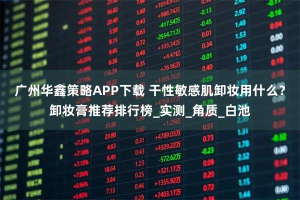 广州华鑫策略APP下载 干性敏感肌卸妆用什么？卸妆膏推荐排行榜_实测_角质_白池