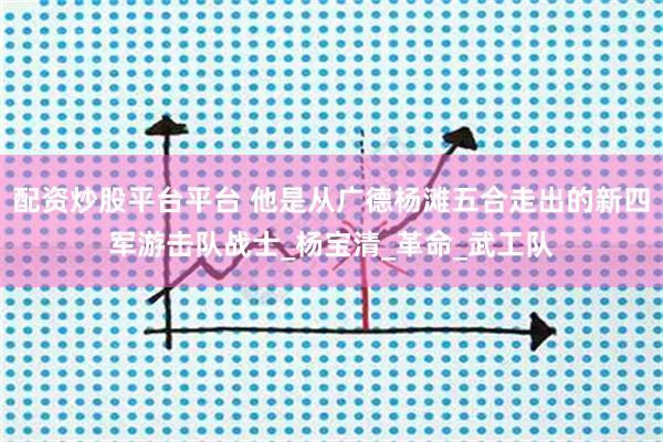 配资炒股平台平台 他是从广德杨滩五合走出的新四军游击队战士_杨宝清_革命_武工队