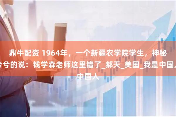 鼎牛配资 1964年，一个新疆农学院学生，神秘兮兮的说：钱学森老师这里错了_郝天_美国_我是中国人