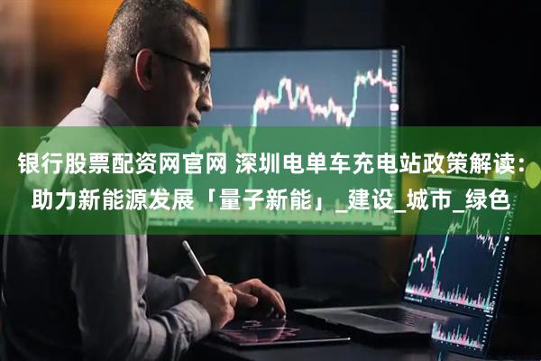 银行股票配资网官网 深圳电单车充电站政策解读：助力新能源发展「量子新能」_建设_城市_绿色