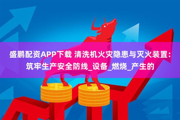 盛鹏配资APP下载 清洗机火灾隐患与灭火装置：筑牢生产安全防线_设备_燃烧_产生的