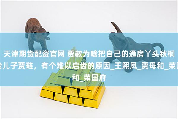天津期货配资官网 贾赦为啥把自己的通房丫头秋桐，给儿子贾琏，有个难以启齿的原因_王熙凤_贾母和_荣国府