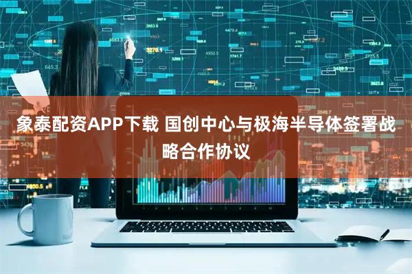 象泰配资APP下载 国创中心与极海半导体签署战略合作协议