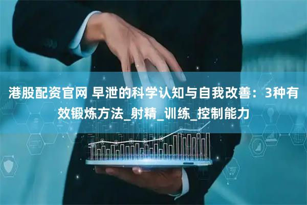 港股配资官网 早泄的科学认知与自我改善：3种有效锻炼方法_射精_训练_控制能力