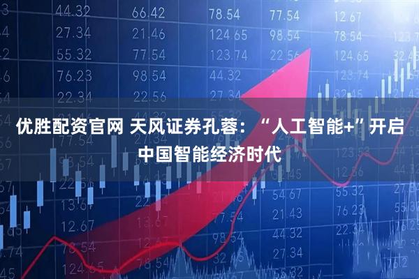 优胜配资官网 天风证券孔蓉：“人工智能+”开启中国智能经济时代