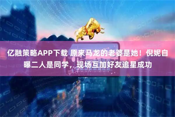 亿融策略APP下载 原来马龙的老婆是她！倪妮自曝二人是同学，现场互加好友追星成功