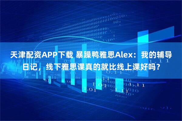 天津配资APP下载 暴躁鸭雅思Alex：我的辅导日记，线下雅思课真的就比线上课好吗？