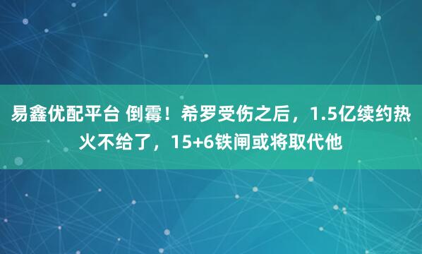 易鑫优配平台 倒霉！希罗受伤之后，1.5亿续约热火不给了，15+6铁闸或将取代他
