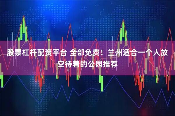 股票杠杆配资平台 全部免费！兰州适合一个人放空待着的公园推荐
