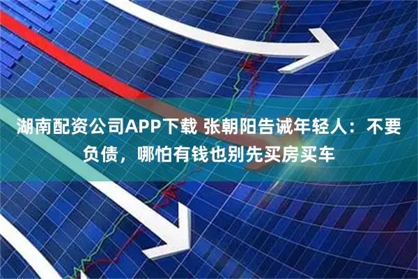 湖南配资公司APP下载 张朝阳告诫年轻人：不要负债，哪怕有钱也别先买房买车