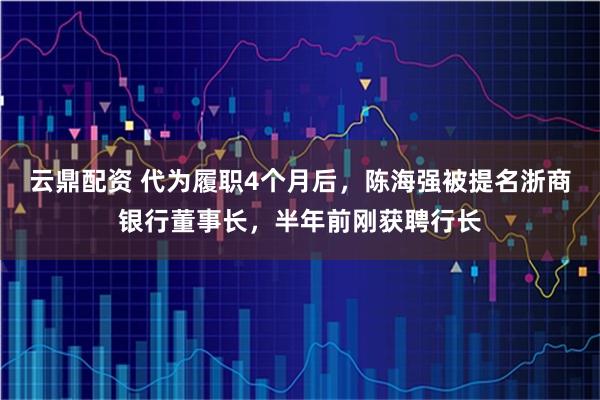 云鼎配资 代为履职4个月后，陈海强被提名浙商银行董事长，半年前刚获聘行长