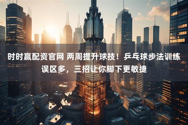 时时赢配资官网 两周提升球技！乒乓球步法训练误区多，三招让你脚下更敏捷