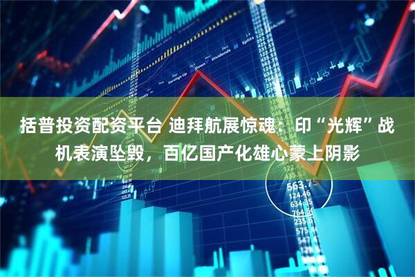 括普投资配资平台 迪拜航展惊魂：印“光辉”战机表演坠毁，百亿国产化雄心蒙上阴影