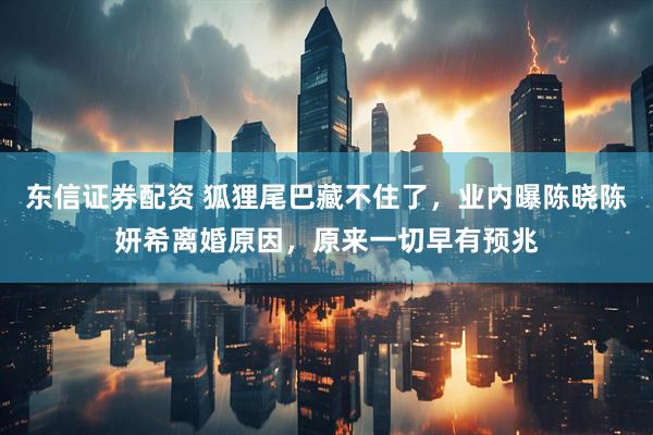 东信证券配资 狐狸尾巴藏不住了，业内曝陈晓陈妍希离婚原因，原来一切早有预兆