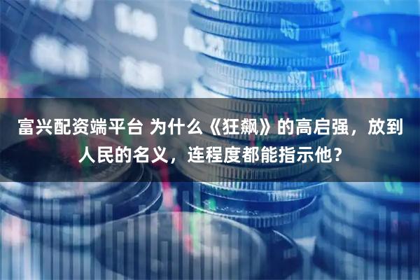 富兴配资端平台 为什么《狂飙》的高启强，放到人民的名义，连程度都能指示他？