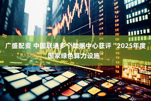广盛配资 中国联通多个数据中心获评“2025年度国家绿色算力设施”