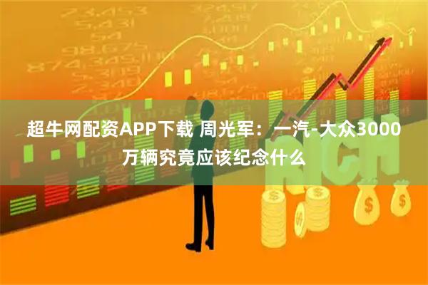 超牛网配资APP下载 周光军：一汽-大众3000万辆究竟应该纪念什么