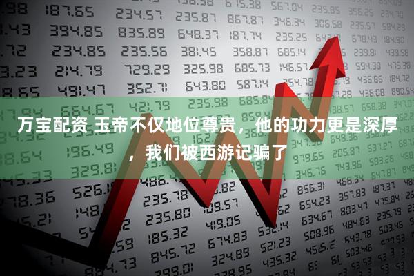 万宝配资 玉帝不仅地位尊贵，他的功力更是深厚，我们被西游记骗了