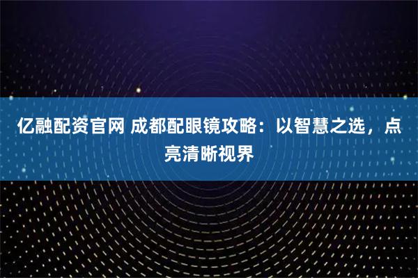亿融配资官网 成都配眼镜攻略：以智慧之选，点亮清晰视界