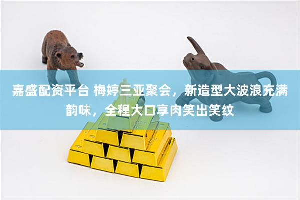 嘉盛配资平台 梅婷三亚聚会，新造型大波浪充满韵味，全程大口享肉笑出笑纹