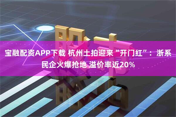 宝融配资APP下载 杭州土拍迎来“开门红”：浙系民企火爆抢地 溢价率近20%