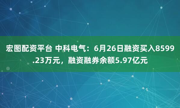 宏图配资平台 中科电气：6月26日融资买入8599.23万元，融资融券余额5.97亿元