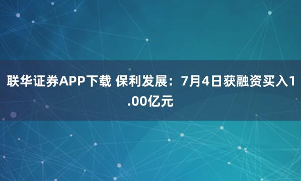 联华证券APP下载 保利发展：7月4日获融资买入1.00亿元