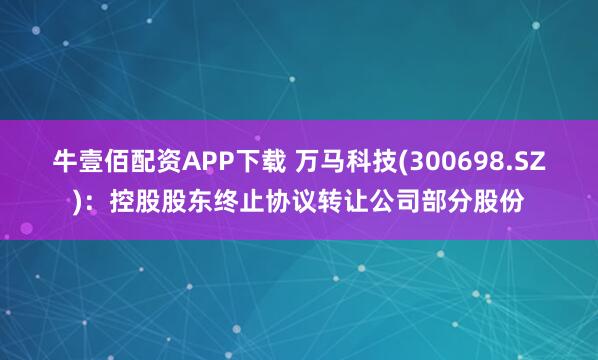 牛壹佰配资APP下载 万马科技(300698.SZ)：控股股东终止协议转让公司部分股份