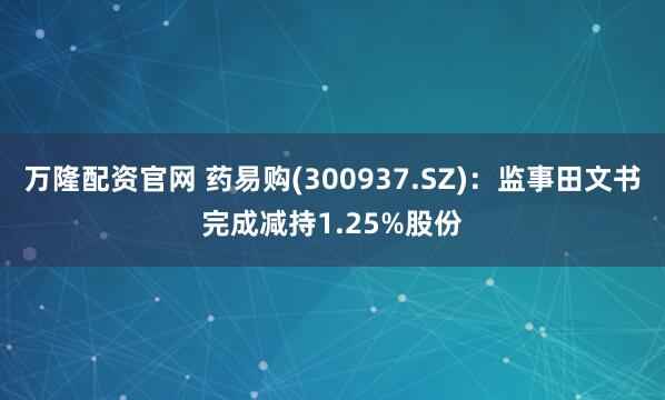 万隆配资官网 药易购(300937.SZ)：监事田文书完成减持1.25%股份