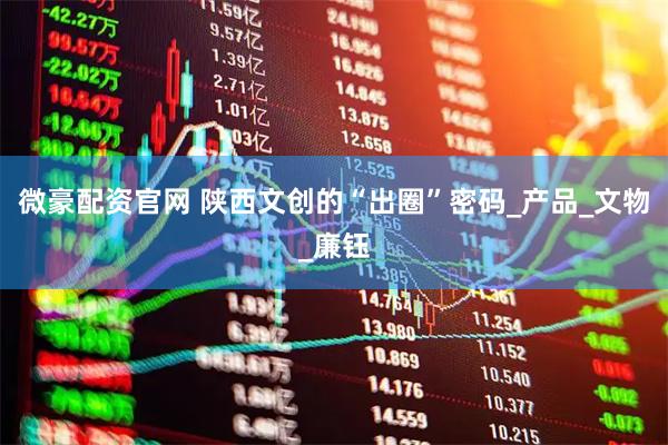 微豪配资官网 陕西文创的“出圈”密码_产品_文物_廉钰