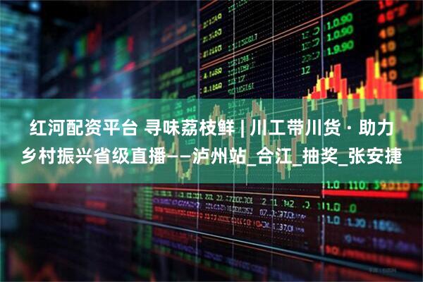 红河配资平台 寻味荔枝鲜 | 川工带川货 · 助力乡村振兴省级直播——泸州站_合江_抽奖_张安捷
