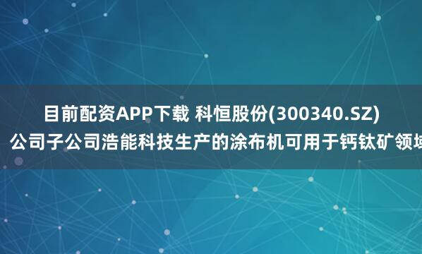 目前配资APP下载 科恒股份(300340.SZ)：公司子公司浩能科技生产的涂布机可用于钙钛矿领域