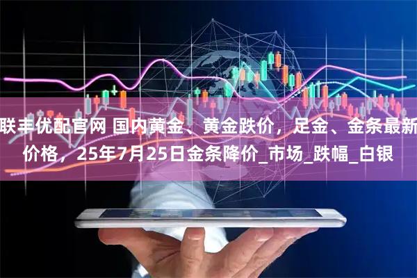 联丰优配官网 国内黄金、黄金跌价，足金、金条最新价格，25年7月25日金条降价_市场_跌幅_白银