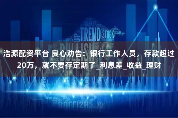 浩源配资平台 良心劝告：银行工作人员，存款超过20万，就不要存定期了_利息差_收益_理财