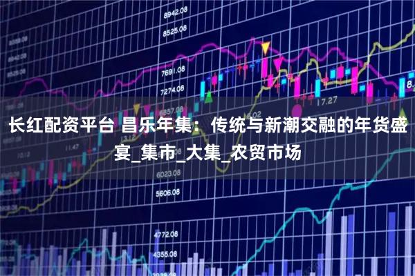 长红配资平台 昌乐年集：传统与新潮交融的年货盛宴_集市_大集_农贸市场