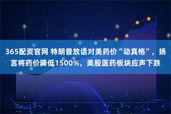 365配资官网 特朗普放话对美药价“动真格”，扬言将药价降低1500%，美股医药板块应声下跌