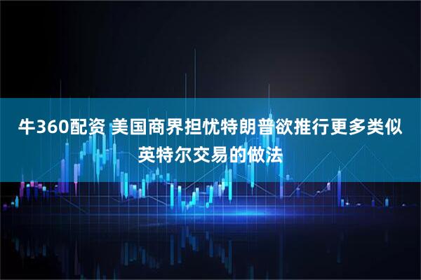 牛360配资 美国商界担忧特朗普欲推行更多类似英特尔交易的做法