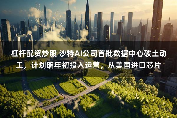 杠杆配资炒股 沙特AI公司首批数据中心破土动工，计划明年初投入运营，从美国进口芯片