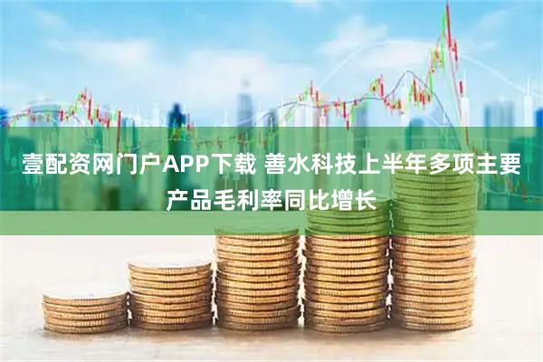 壹配资网门户APP下载 善水科技上半年多项主要产品毛利率同比增长