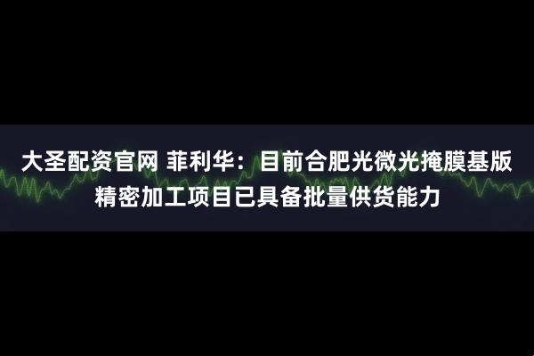 大圣配资官网 菲利华：目前合肥光微光掩膜基版精密加工项目已具备批量供货能力