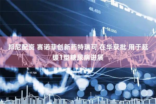 邦尼配资 赛诺菲创新药特瑞可 在华获批 用于延缓1型糖尿病进展